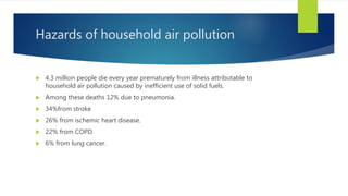 Hazards of household air pollution
 4.3 million people die every year prematurely from illness attributable to
household air pollution caused by inefficient use of solid fuels.
 Among these deaths 12% due to pneumonia.
 34%from stroke
 26% from ischemic heart disease.
 22% from COPD.
 6% from lung cancer.
 