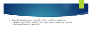  Over half of deaths among children less than 5 yrs old from acute lower
respiratory tract infection are due to partriculate matter inhaled from indoor air
pollution from household solid fuels.
 