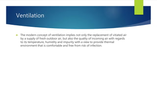 Ventilation
 The modern concept of ventilation implies not only the replacement of vitiated air
by a supply of fresh outdoor air, but also the quality of incoming air with regards
to its temperature, humidity and impurity with a view to provide thermal
environment that is comfortable and free from risk of infection.
 