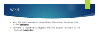 Wind
 Wind: The wind is an active force in ventilation .When it blows through a room it
is called perflation.
 When there is an obstruction, it bypasses and exerts a suction action at its tail end
, this is called aspiration.
 