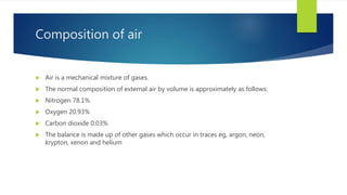 Composition of air
 Air is a mechanical mixture of gases.
 The normal composition of external air by volume is approximately as follows:
 Nitrogen 78.1%
 Oxygen 20.93%
 Carbon dioxide 0.03%
 The balance is made up of other gases which occur in traces eg, argon, neon,
krypton, xenon and helium
 