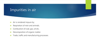 Impurities in air
 Air is rendered impure by:
 Respiration of men and animals.
 Combustion of coal, gas, oil etc.
 Decomposition of organic matter.
 Trade, traffic and manufacturing processes.
 