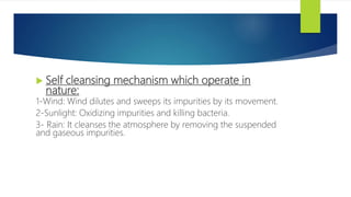  Self cleansing mechanism which operate in
nature:
1-Wind: Wind dilutes and sweeps its impurities by its movement.
2-Sunlight: Oxidizing impurities and killing bacteria.
3- Rain: It cleanses the atmosphere by removing the suspended
and gaseous impurities.
4-Plant life: The green plants utilize the carbon dioxide and
generate oxygen.
 