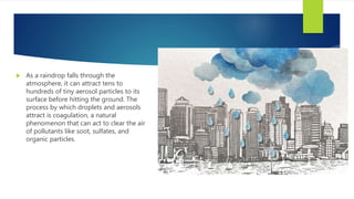  As a raindrop falls through the
atmosphere, it can attract tens to
hundreds of tiny aerosol particles to its
surface before hitting the ground. The
process by which droplets and aerosols
attract is coagulation, a natural
phenomenon that can act to clear the air
of pollutants like soot, sulfates, and
organic particles.
 