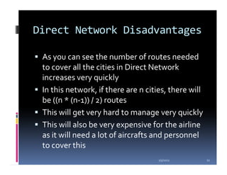 Direct Network Disadvantages

 As you can see the number of routes needed
 to cover all the cities in Direct Network
 increases very quickly
 In this network, if there are n cities, there will
 be ((n * (n-1)) / 2) routes
 This will get very hard to manage very quickly
 This will also be very expensive for the airline
 as it will need a lot of aircrafts and personnel
 to cover this
                                     1/5/2012         11
 