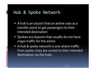 Hub & Spoke Network

 A hub is an airport that an airline uses as a
 transfer point to get passengers to their
 intended destination
 Spokes are airports that usually do not have
 major traffic for the airline
 A hub & spoke network is one where traffic
 from spoke cities are routed to their intended
 destination via the hubs

                                  1/5/2012        12
 