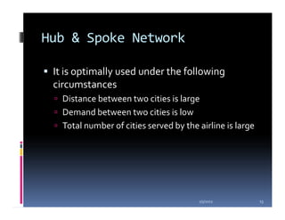 Hub & Spoke Network

 It is optimally used under the following
 circumstances
   Distance between two cities is large
   Demand between two cities is low
   Total number of cities served by the airline is large




                                        1/5/2012           13
 