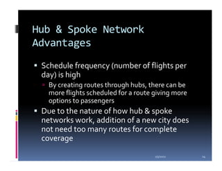 Hub & Spoke Network
Advantages
 Schedule frequency (number of flights per
 day) is high
   By creating routes through hubs, there can be
   more flights scheduled for a route giving more
   options to passengers
 Due to the nature of how hub & spoke
 networks work, addition of a new city does
 not need too many routes for complete
 coverage

                                      1/5/2012      14
 