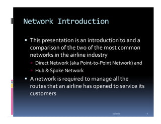 Network Introduction

 This presentation is an introduction to and a
 comparison of the two of the most common
 networks in the airline industry
   Direct Network (aka Point-to-Point Network) and
   Hub & Spoke Network
 A network is required to manage all the
 routes that an airline has opened to service its
 customers


                                    1/5/2012         2
 