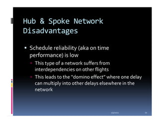Hub & Spoke Network
Disadvantages

 Schedule reliability (aka on time
 performance) is low
   This type of a network suffers from
   interdependencies on other flights
   This leads to the “domino effect” where one delay
   can multiply into other delays elsewhere in the
   network



                                     1/5/2012          21
 