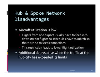 Hub & Spoke Network
Disadvantages

 Aircraft utilization is low
   Flights from one airport usually have to feed into
   downstream flights so schedules have to match so
   there are no missed connections
   This restriction leads to lower flight utilization
 Additional delays arise when the traffic at the
 hub city has exceeded its limits


                                      1/5/2012          22
 