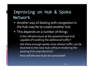 Improving on Hub & Spoke
Network
 Another way of dealing with congestion in
 the hub may be to create another hub
 This depends on a number of things
   Is the infrastructure at the potential new hub
   capable of handling the additional traffic?
   Are there enough spoke cities whose traffic can be
   diverted to this new hub without rendering the
   existing hub unproductive?
   How will the two hubs be connected?

                                      1/5/2012          27
 