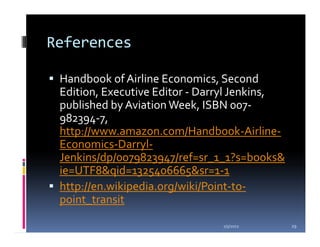 References

 Handbook of Airline Economics, Second
 Edition, Executive Editor - Darryl Jenkins,
 published by Aviation Week, ISBN 007-
 982394-7,
 http://www.amazon.com/Handbook-Airline-
 Economics-Darryl-
 Jenkins/dp/0079823947/ref=sr_1_1?s=books&
 ie=UTF8&qid=1325406665&sr=1-1
 http://en.wikipedia.org/wiki/Point-to-
 point_transit

                                1/5/2012       29
 