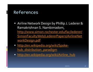 References

 Airline Network Design by Phillip J. Lederer &
 Ramakrishnan S. Nambimadom,
 http://www.simon.rochester.edu/fac/lederer/
 SimonFacultyWeb/LedererPapers/AirlineNet
 workDesign.pdf
 http://en.wikipedia.org/wiki/Spoke-
 hub_distribution_paradigm
 http://en.wikipedia.org/wiki/Airline_hub

                                  1/5/2012        30
 