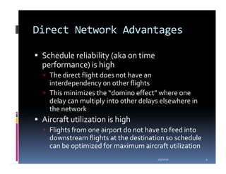 Direct Network Advantages

 Schedule reliability (aka on time
 performance) is high
   The direct flight does not have an
   interdependency on other flights
   This minimizes the “domino effect” where one
   delay can multiply into other delays elsewhere in
   the network
 Aircraft utilization is high
   Flights from one airport do not have to feed into
   downstream flights at the destination so schedule
   can be optimized for maximum aircraft utilization
                                      1/5/2012         4
 