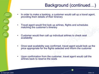Home
Previous
Next
Help
© Copyright 2009 Slide 10
Background (continued…)
• In order to make a booking, a customer would call up a travel agent,
providing them details of their itinerary
• Travel agent would first look up airlines, flights and schedules
matching the customer’s itinerary
• Customer would then call up individual airlines to check seat
availability
• Once seat availability was confirmed, travel agent would look up the
price appropriate for the flights selected and inform the customer
• Upon confirmation from the customer, travel agent would call the
airlines back to reserve the seats
 