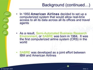Home
Previous
Next
Help
© Copyright 2009 Slide 11
Background (continued…)
• In 1950 American Airlines decided to set up a
computerized system that would allow real-time
access to all its data across all its offices and travel
agents
• As a result, Semi-Automated Business Research
Environment, or SABRE was born in 1964. It was
the first computerized airline system (CRS) in the
world
• SABRE was developed as a joint effort between
IBM and American Airlines
 