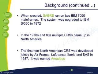 Home
Previous
Next
Help
© Copyright 2009 Slide 12
Background (continued…)
• When created, SABRE ran on two IBM 7090
mainframes. The system was upgraded to IBM
S/360 in 1972
• In the 1970s and 80s multiple CRSs came up in
North America
• The first non-North American CRS was developed
jointly by Air France, Lufthansa, Iberia and SAS in
1987. It was named Amadeus
 