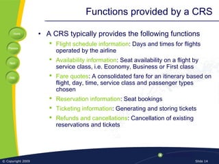 Home
Previous
Next
Help
© Copyright 2009 Slide 14
Functions provided by a CRS
• A CRS typically provides the following functions
 Flight schedule information: Days and times for flights
operated by the airline
 Availability information: Seat availability on a flight by
service class, i.e. Economy, Business or First class
 Fare quotes: A consolidated fare for an itinerary based on
flight, day, time, service class and passenger types
chosen
 Reservation information: Seat bookings
 Ticketing information: Generating and storing tickets
 Refunds and cancellations: Cancellation of existing
reservations and tickets
 