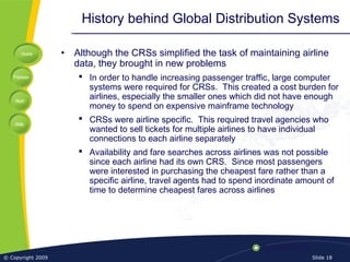 Home
Previous
Next
Help
© Copyright 2009 Slide 18
History behind Global Distribution Systems
• Although the CRSs simplified the task of maintaining airline
data, they brought in new problems
 In order to handle increasing passenger traffic, large computer
systems were required for CRSs. This created a cost burden for
airlines, especially the smaller ones which did not have enough
money to spend on expensive mainframe technology
 CRSs were airline specific. This required travel agencies who
wanted to sell tickets for multiple airlines to have individual
connections to each airline separately
 Availability and fare searches across airlines was not possible
since each airline had its own CRS. Since most passengers
were interested in purchasing the cheapest fare rather than a
specific airline, travel agents had to spend inordinate amount of
time to determine cheapest fares across airlines
 