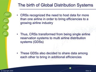 Home
Previous
Next
Help
© Copyright 2009 Slide 19
The birth of Global Distribution Systems
• CRSs recognized the need to host data for more
than one airline in order to bring efficiencies to a
growing airline industry
• Thus, CRSs transformed from being single airline
reservation systems to multi airline distribution
systems (GDSs)
• These GDSs also decided to share data among
each other to bring in additional efficiencies
 