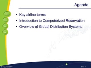Home
Previous
Next
Help
© Copyright 2009 Slide 2
Agenda
• Key airline terms
• Introduction to Computerized Reservation
• Overview of Global Distribution Systems
 