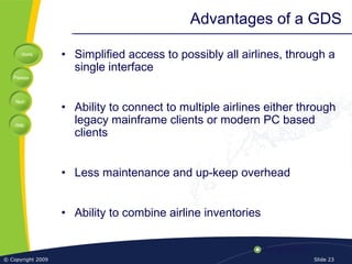 Home
Previous
Next
Help
© Copyright 2009 Slide 23
Advantages of a GDS
• Simplified access to possibly all airlines, through a
single interface
• Ability to connect to multiple airlines either through
legacy mainframe clients or modern PC based
clients
• Less maintenance and up-keep overhead
• Ability to combine airline inventories
 