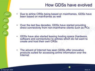 Home
Previous
Next
Help
© Copyright 2009 Slide 24
How GDSs have evolved
• Due to airline CRSs being based on mainframes, GDSs have
been based on mainframes as well
• Over the last few decades, GDSs have started providing
direct connectivity from non-mainframe clients such as PCs
• GDSs have also started leasing hosting space (hardware,
software and connectivity) to airlines which do not want to
create and host their own CRSs
• The advent of Internet has seen GDSs offer innovative
products suited for accessing airline information over the
Internet
 