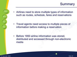 Home
Previous
Next
Help
© Copyright 2009 Slide 29
Summary
• Airlines need to store multiple types of information
such as routes, schedule, fares and reservations
• Travel agents need access to multiple pieces of
information before making a reservation
• Before 1950 airline information was stored,
distributed and accessed through non-electronic
media
 