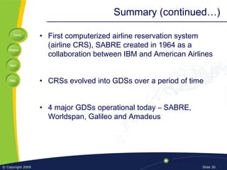 Home
Previous
Next
Help
© Copyright 2009 Slide 30
Summary (continued…)
• First computerized airline reservation system
(airline CRS), SABRE created in 1964 as a
collaboration between IBM and American Airlines
• CRSs evolved into GDSs over a period of time
• 4 major GDSs operational today – SABRE,
Worldspan, Galileo and Amadeus
 