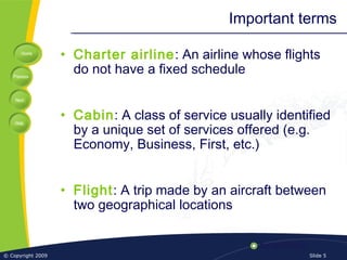Home
Previous
Next
Help
© Copyright 2009 Slide 5
Important terms
• Charter airline: An airline whose flights
do not have a fixed schedule
• Cabin: A class of service usually identified
by a unique set of services offered (e.g.
Economy, Business, First, etc.)
• Flight: A trip made by an aircraft between
two geographical locations
 