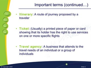 Home
Previous
Next
Help
© Copyright 2009 Slide 6
Important terms (continued…)
• Itinerary: A route of journey proposed by a
traveler
• Ticket: (Usually) a printed piece of paper or card
showing that its holder has the right to use services
on one or more specific flights
• Travel agency: A business that attends to the
travel needs of an individual or a group of
individuals
 