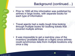 Home
Previous
Next
Help
© Copyright 2009 Slide 9
Background (continued…)
• Prior to 1950 all this information was published by
airlines in large books, with separate books for
each type of information
• Travel agents had a really tough time looking
through multiple books for booking tickets that
covered multiple airlines
• It was impossible to get a real-time view of the
inventory (available seats on a flight) since airlines
could synchronize data from multiple locations only
once a day
 