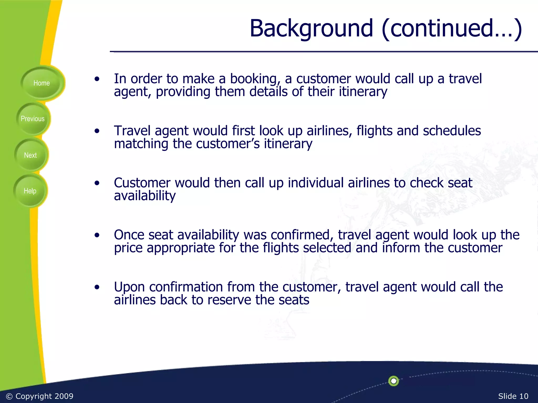 Background (continued…) In order to make a booking, a customer would call up a travel agent, providing them details of their itinerary Travel agent would first look up airlines, flights and schedules matching the customer’s itinerary Customer would then call up individual airlines to check seat availability Once seat availability was confirmed, travel agent would look up the price appropriate for the flights selected and inform the customer Upon confirmation from the customer, travel agent would call the airlines back to reserve the seats 