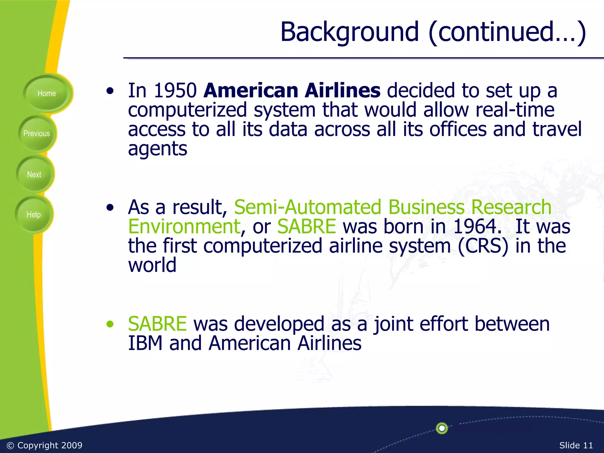 Background (continued…) In 1950  American Airlines  decided to set up a computerized system that would allow real-time access to all its data across all its offices and travel agents As a result,  Semi-Automated Business Research Environment , or  SABRE  was born in 1964.  It was the first computerized airline system (CRS) in the world SABRE  was developed as a joint effort between IBM and American Airlines 