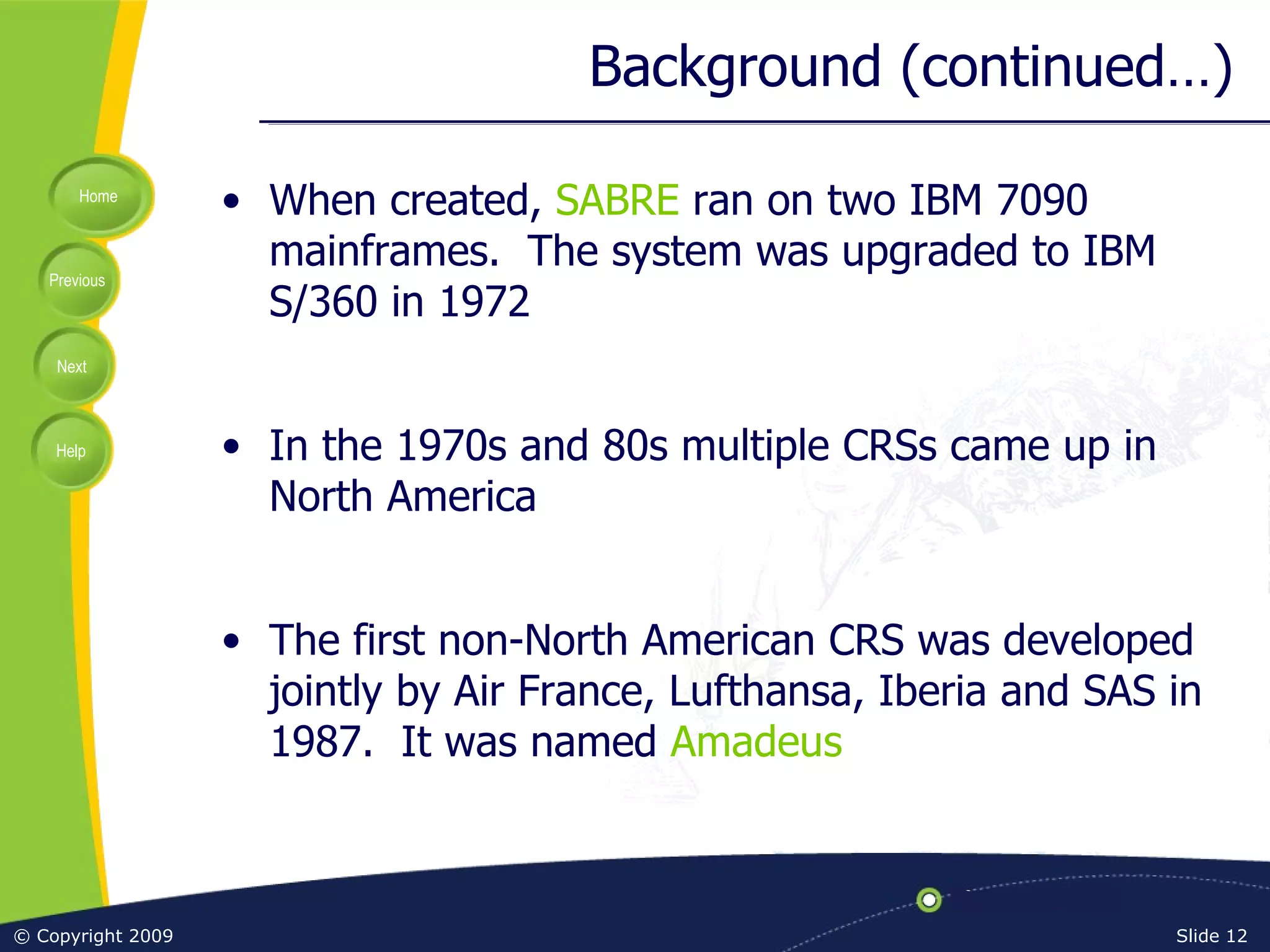 Background (continued…) When created,  SABRE  ran on two IBM 7090 mainframes.  The system was upgraded to IBM S/360 in 1972 In the 1970s and 80s multiple CRSs came up in North America The first non-North American CRS was developed jointly by Air France, Lufthansa, Iberia and SAS in 1987.  It was named  Amadeus 