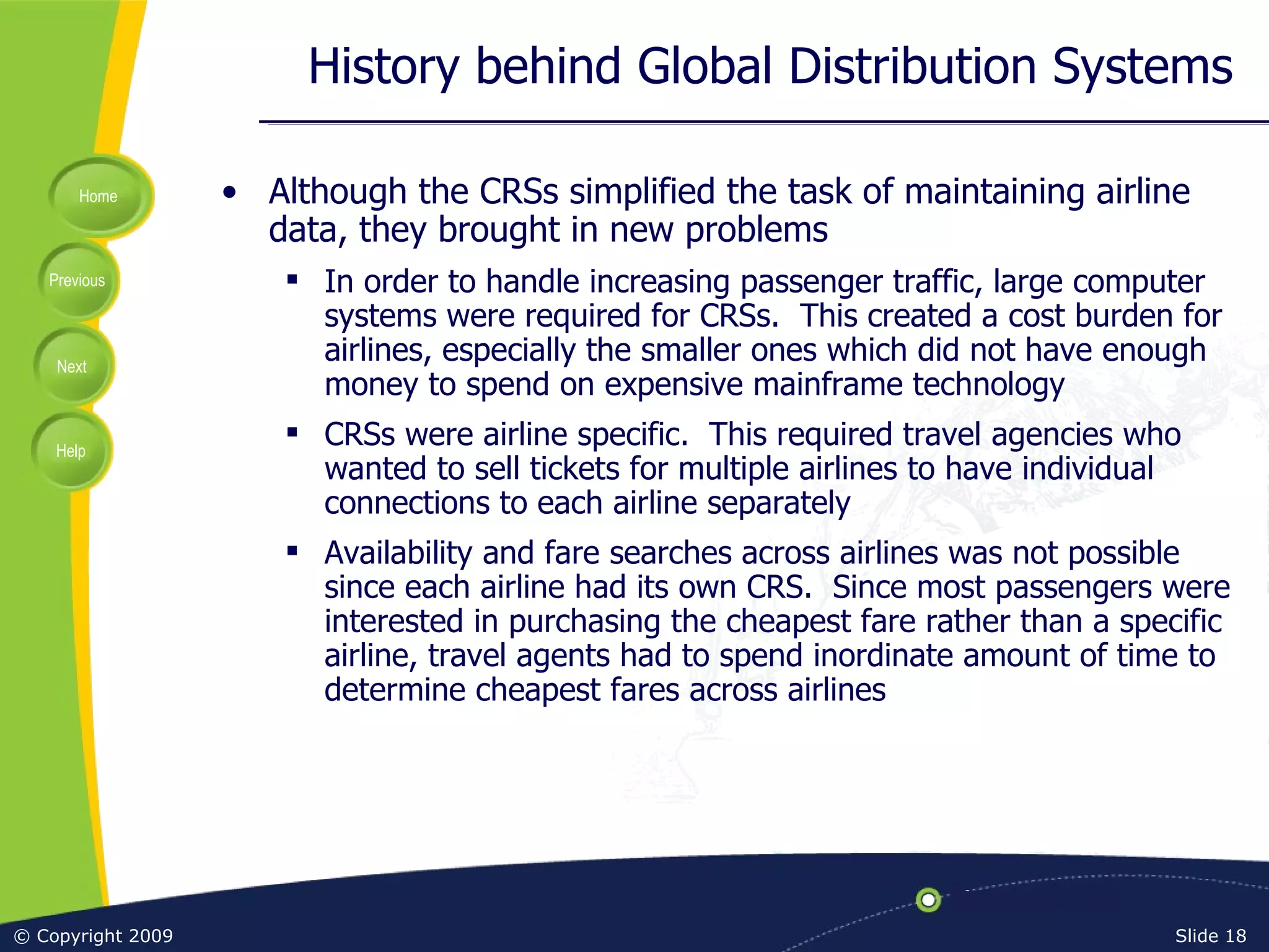 History behind Global Distribution Systems Although the CRSs simplified the task of maintaining airline data, they brought in new problems In order to handle increasing passenger traffic, large computer systems were required for CRSs.  This created a cost burden for airlines, especially the smaller ones which did not have enough money to spend on expensive mainframe technology CRSs were airline specific.  This required travel agencies who wanted to sell tickets for multiple airlines to have individual connections to each airline separately Availability and fare searches across airlines was not possible since each airline had its own CRS.  Since most passengers were interested in purchasing the cheapest fare rather than a specific airline, travel agents had to spend inordinate amount of time to determine cheapest fares across airlines 