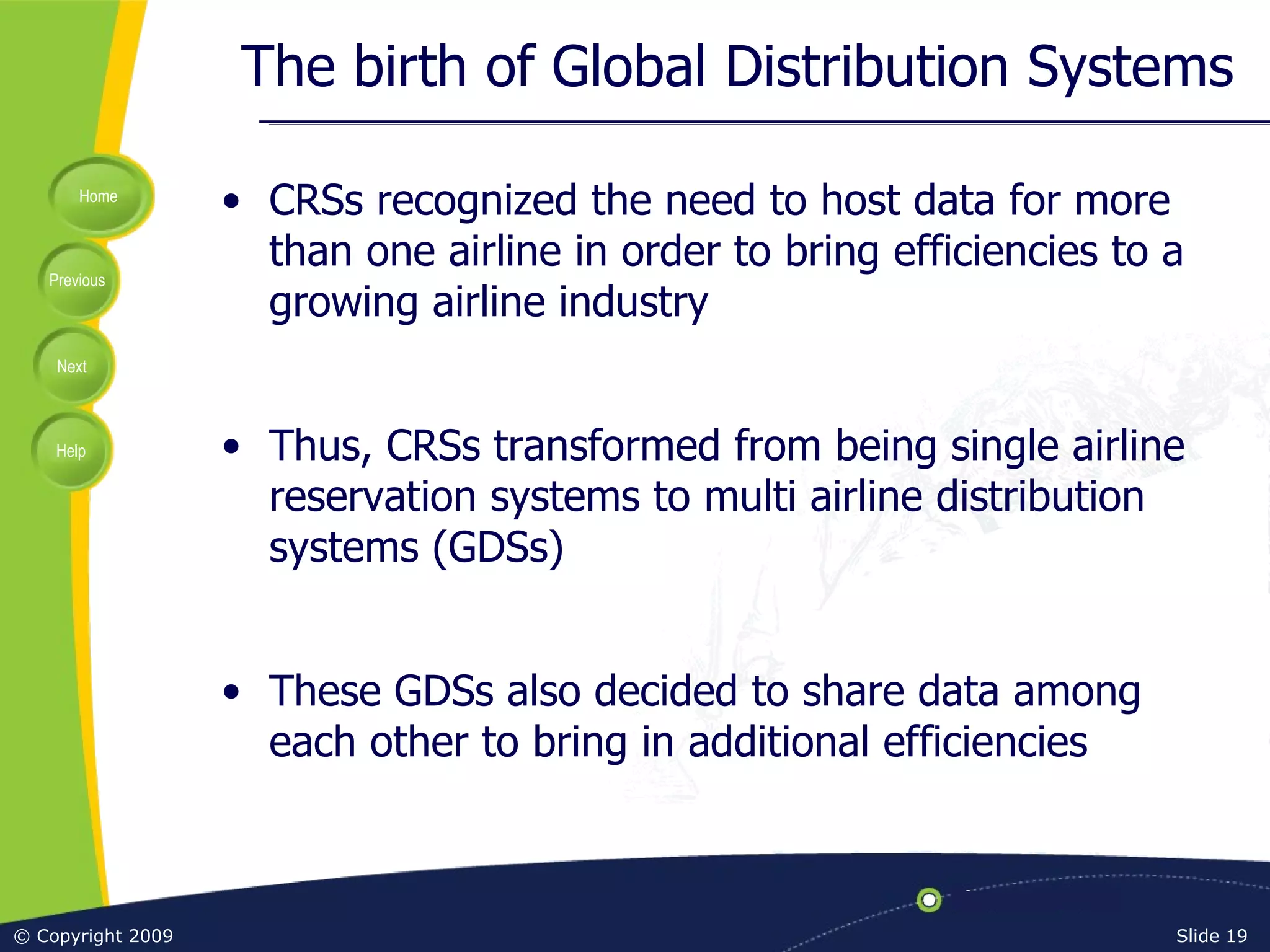 The birth of Global Distribution Systems CRSs recognized the need to host data for more than one airline in order to bring efficiencies to a growing airline industry Thus, CRSs transformed from being single airline reservation systems to multi airline distribution systems (GDSs) These GDSs also decided to share data among each other to bring in additional efficiencies 