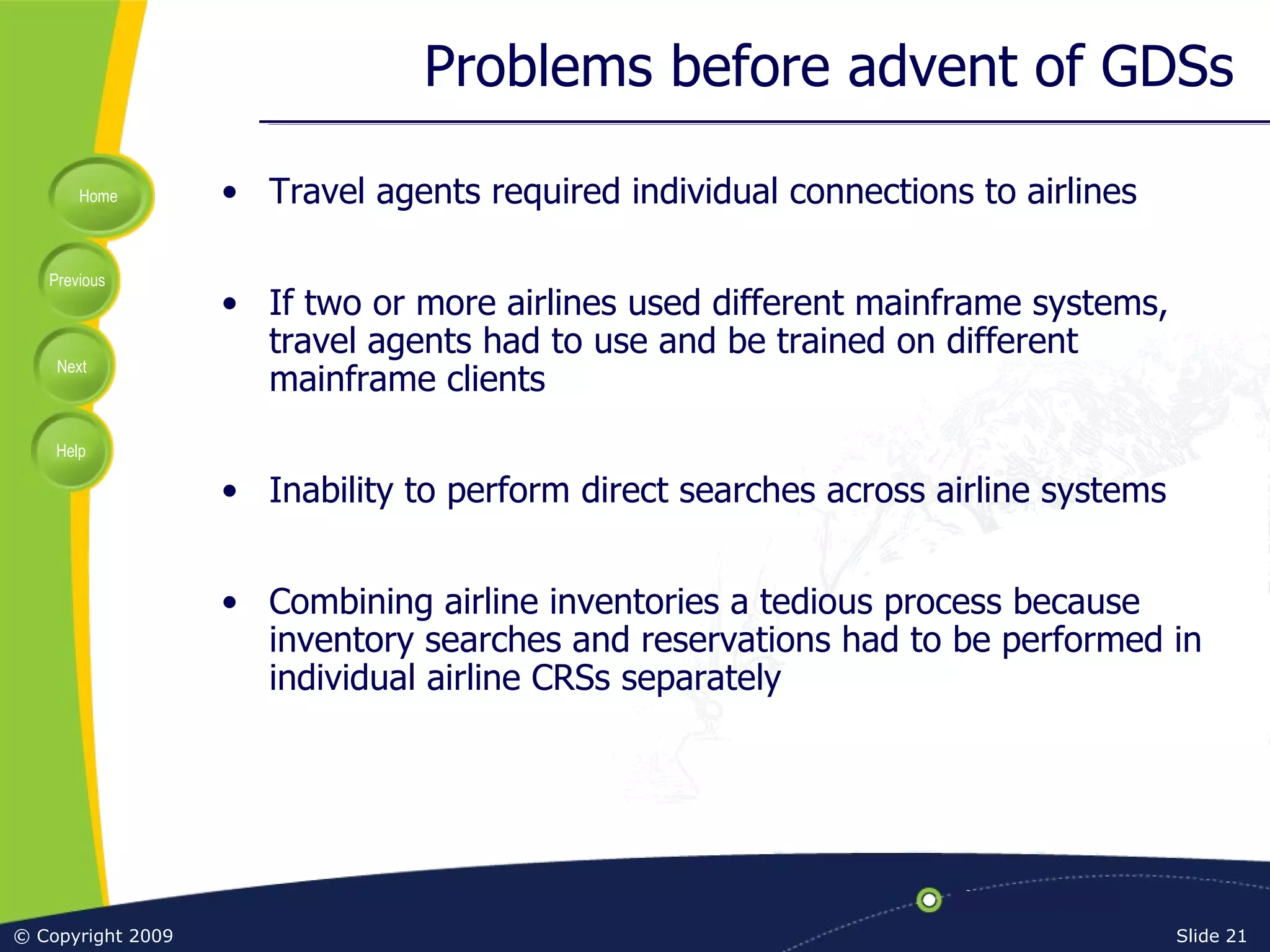 Problems before advent of GDSs Travel agents required individual connections to airlines If two or more airlines used different mainframe systems, travel agents had to use and be trained on different mainframe clients Inability to perform direct searches across airline systems Combining airline inventories a tedious process because inventory searches and reservations had to be performed in individual airline CRSs separately 