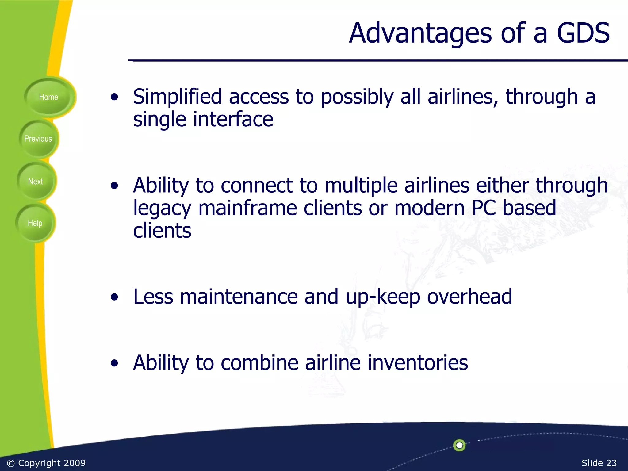 Advantages of a GDS Simplified access to possibly all airlines, through a single interface Ability to connect to multiple airlines either through legacy mainframe clients or modern PC based clients Less maintenance and up-keep overhead Ability to combine airline inventories 