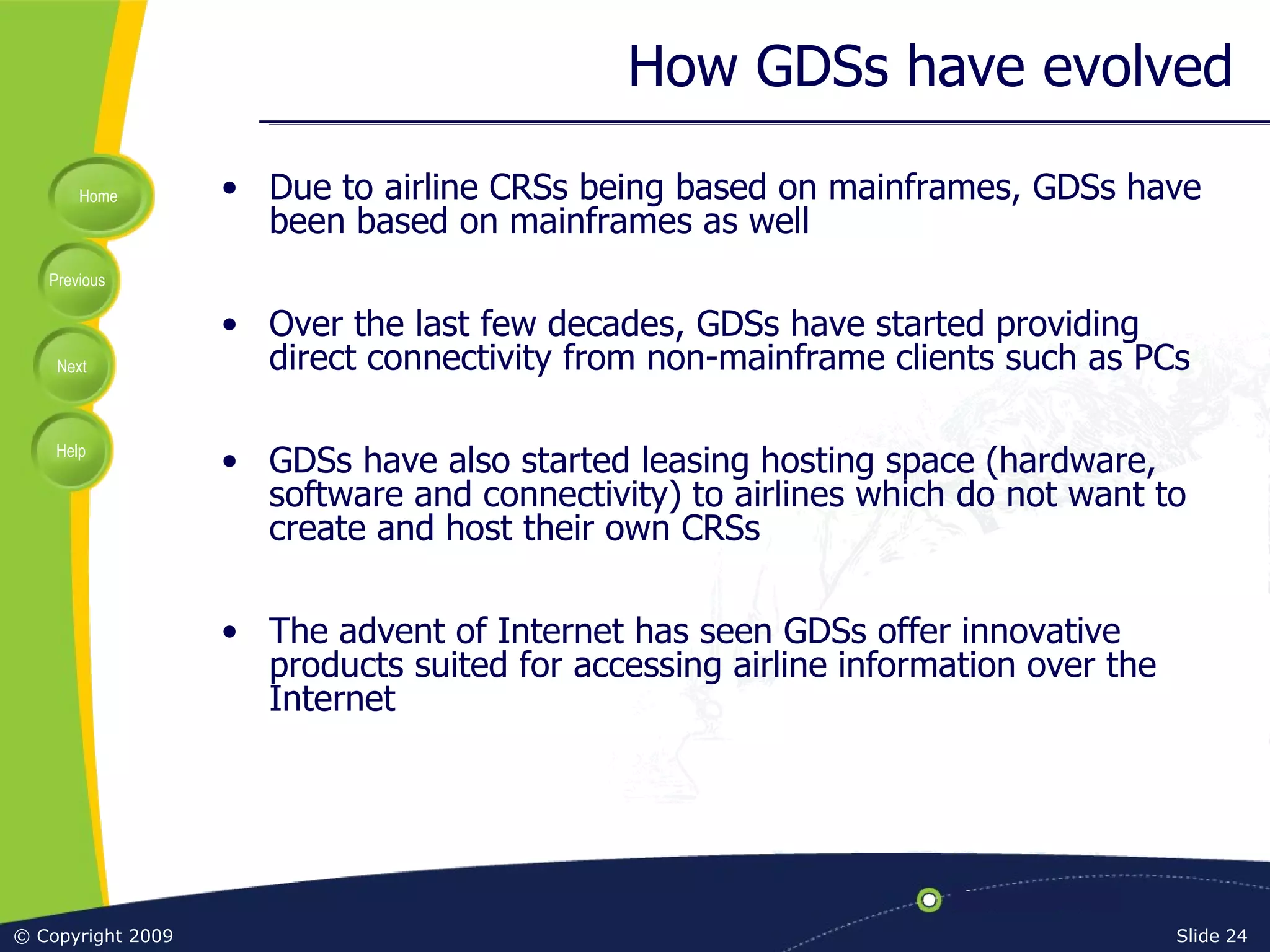 How GDSs have evolved Due to airline CRSs being based on mainframes, GDSs have been based on mainframes as well Over the last few decades, GDSs have started providing direct connectivity from non-mainframe clients such as PCs GDSs have also started leasing hosting space (hardware, software and connectivity) to airlines which do not want to create and host their own CRSs The advent of Internet has seen GDSs offer innovative products suited for accessing airline information over the Internet 