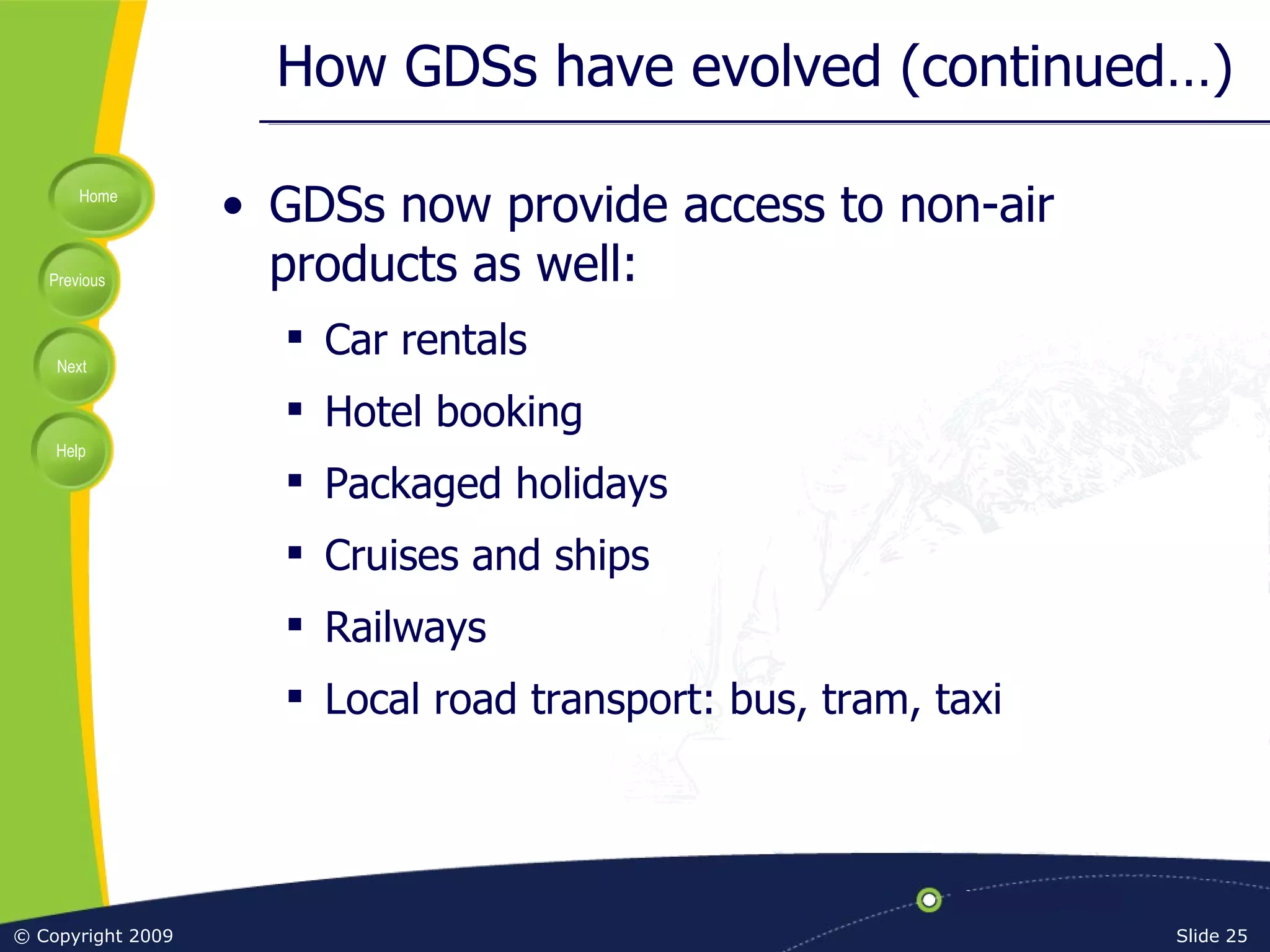 How GDSs have evolved (continued…) GDSs now provide access to non-air products as well: Car rentals Hotel booking Packaged holidays Cruises and ships Railways Local road transport: bus, tram, taxi 