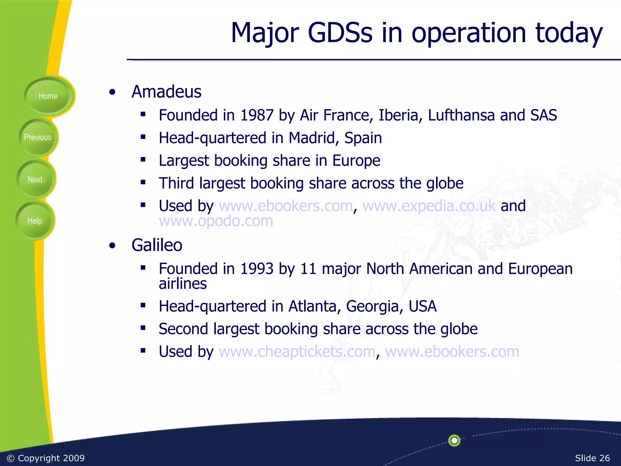Major GDSs in operation today Amadeus Founded in 1987 by Air France, Iberia, Lufthansa and SAS Head-quartered in Madrid, Spain Largest booking share in Europe Third largest booking share across the globe Used by  www.ebookers.com ,  www.expedia.co.uk  and  www.opodo.com Galileo Founded in 1993 by 11 major North American and European airlines Head-quartered in Atlanta, Georgia, USA Second largest booking share across the globe Used by  www.cheaptickets.com ,  www.ebookers.com 