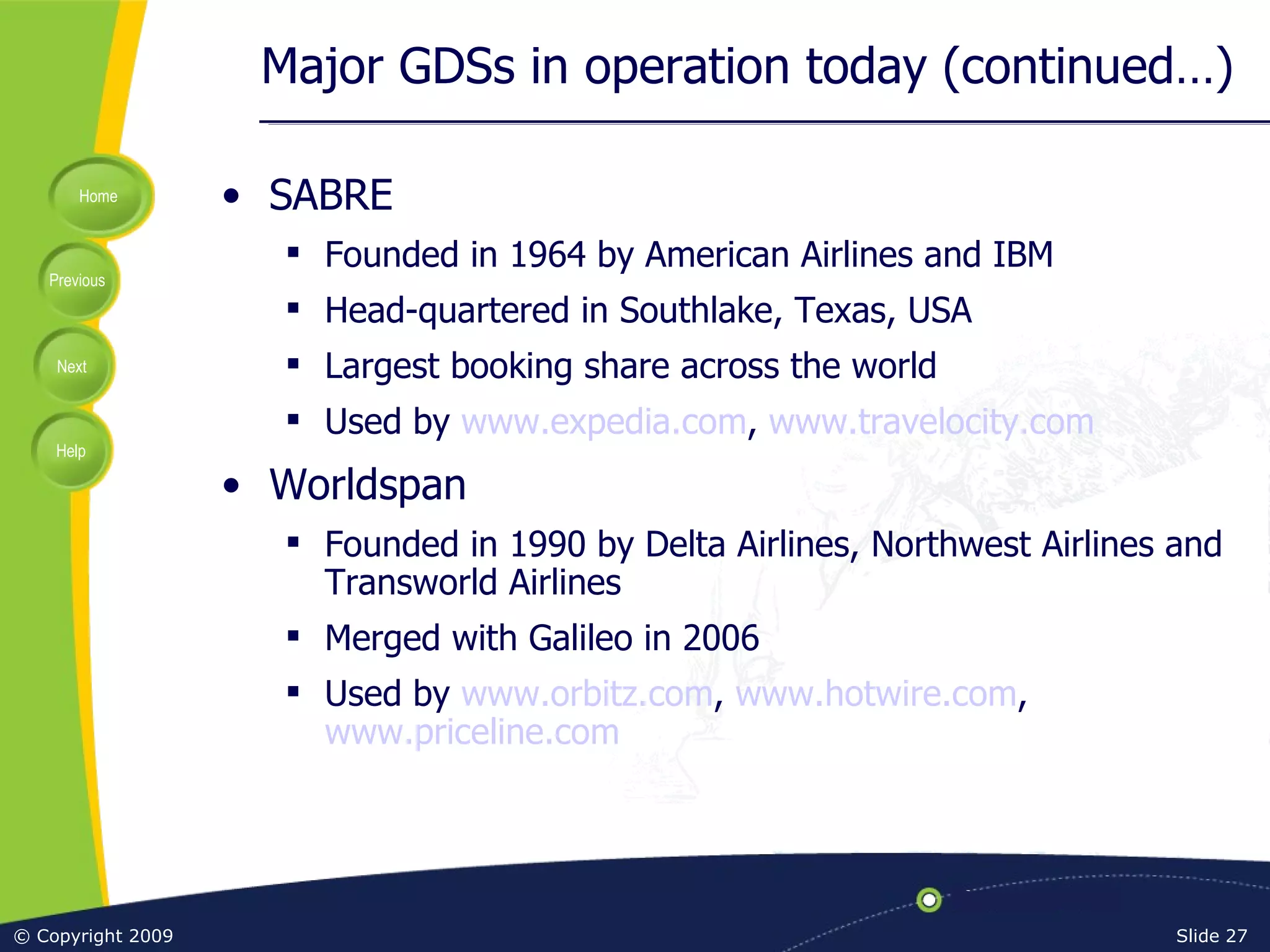 Major GDSs in operation today (continued…) SABRE Founded in 1964 by American Airlines and IBM Head-quartered in Southlake, Texas, USA Largest booking share across the world Used by  www.expedia.com ,  www.travelocity.com Worldspan Founded in 1990 by Delta Airlines, Northwest Airlines and Transworld Airlines Merged with Galileo in 2006 Used by  www.orbitz.com ,  www.hotwire.com ,  www.priceline.com 