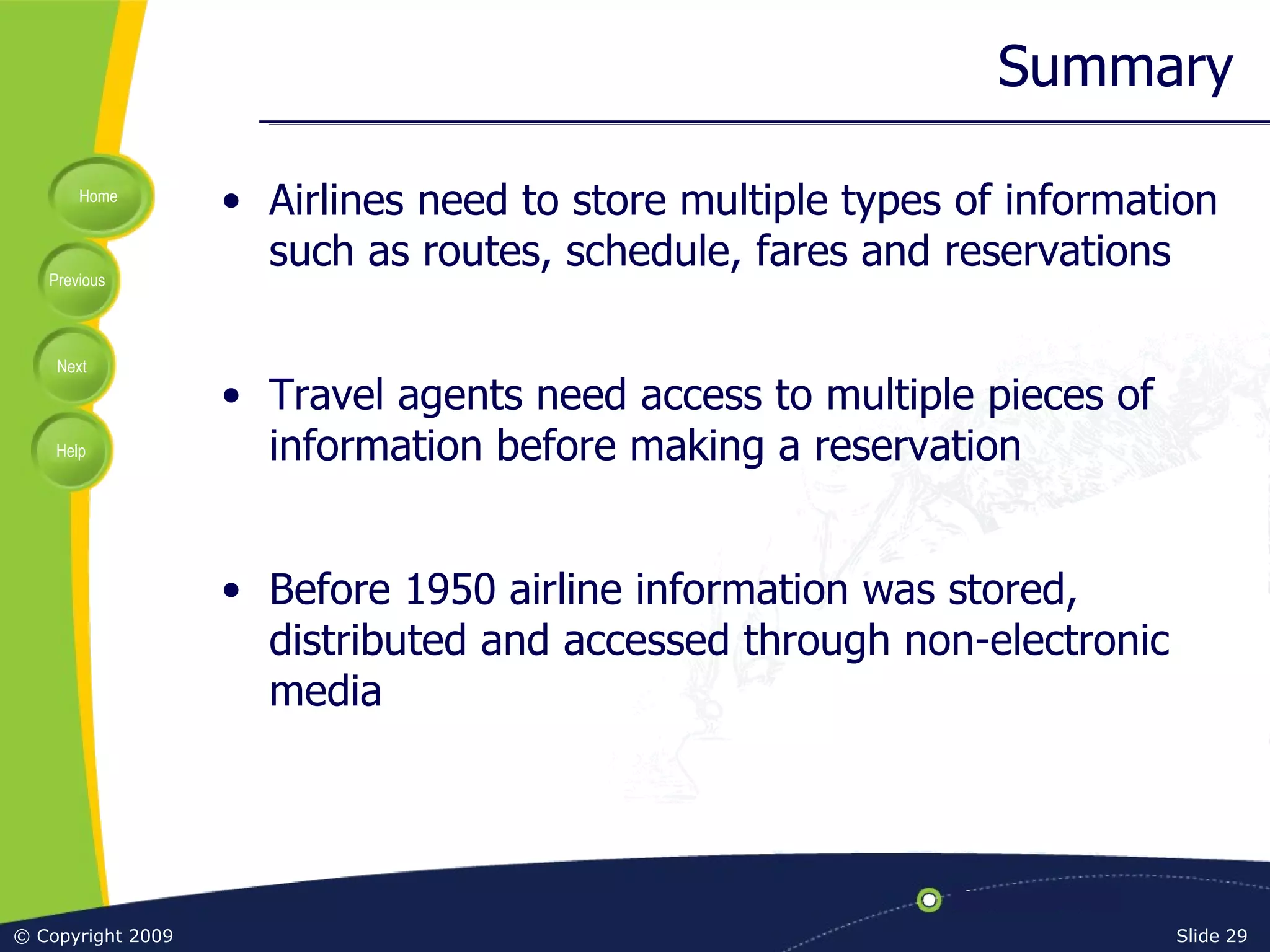 Summary Airlines need to store multiple types of information such as routes, schedule, fares and reservations Travel agents need access to multiple pieces of information before making a reservation Before 1950 airline information was stored, distributed and accessed through non-electronic media 