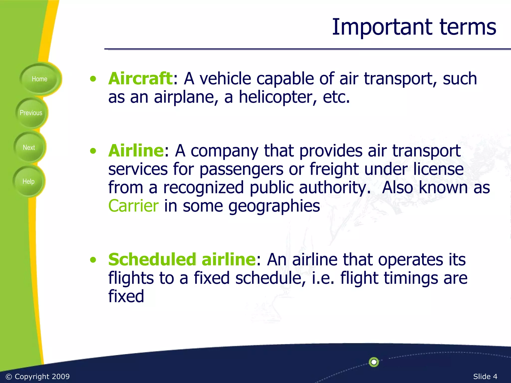 Important terms Aircraft : A vehicle capable of air transport, such as an airplane, a helicopter, etc. Airline : A company that provides air transport services for passengers or freight under license from a recognized public authority.  Also known as  Carrier  in some geographies Scheduled airline : An airline that operates its flights to a fixed schedule, i.e. flight timings are fixed 
