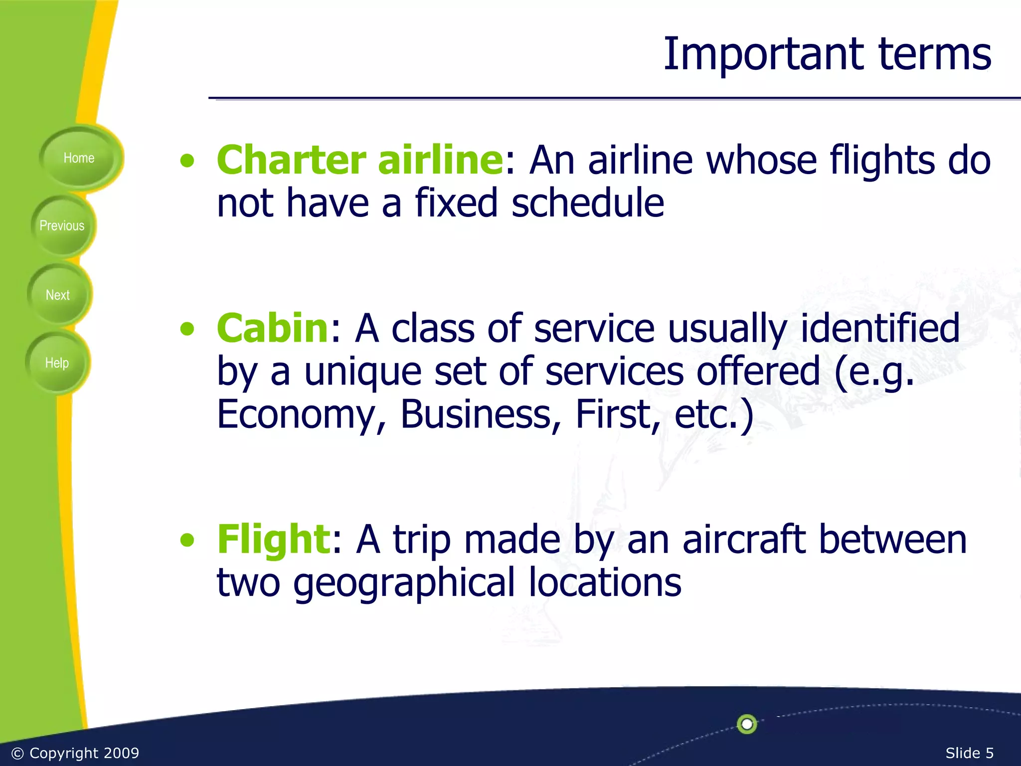 Important terms Charter airline : An airline whose flights do not have a fixed schedule Cabin : A class of service usually identified by a unique set of services offered (e.g. Economy, Business, First, etc.) Flight : A trip made by an aircraft between two geographical locations 