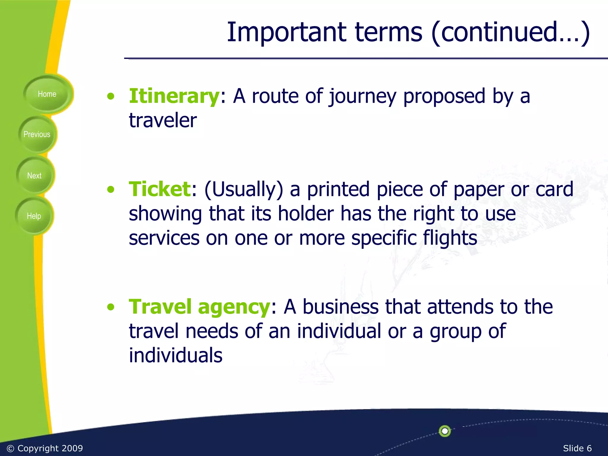 Important terms (continued…) Itinerary : A route of journey proposed by a traveler Ticket : (Usually) a printed piece of paper or card showing that its holder has the right to use services on one or more specific flights Travel agency : A business that attends to the travel needs of an individual or a group of individuals 