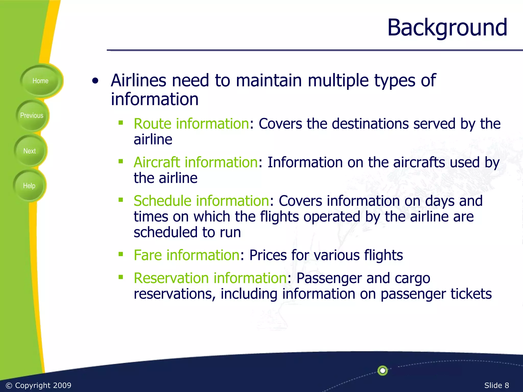Background Airlines need to maintain multiple types of information Route information : Covers the destinations served by the airline Aircraft information : Information on the aircrafts used by the airline Schedule information : Covers information on days and times on which the flights operated by the airline are scheduled to run Fare information : Prices for various flights Reservation information : Passenger and cargo reservations, including information on passenger tickets 
