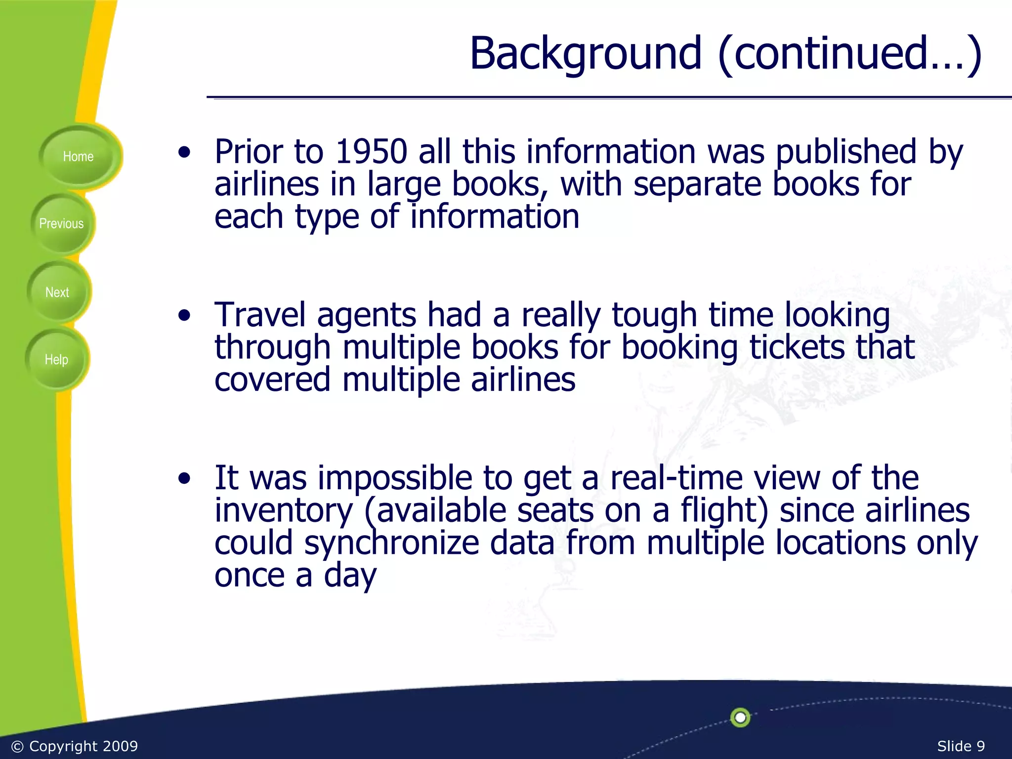 Background (continued…) Prior to 1950 all this information was published by airlines in large books, with separate books for each type of information Travel agents had a really tough time looking through multiple books for booking tickets that covered multiple airlines It was impossible to get a real-time view of the inventory (available seats on a flight) since airlines could synchronize data from multiple locations only once a day 